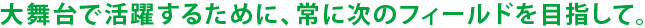 大舞台で活躍するために、常に次のフィールドを目指して。