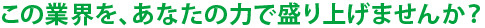 この業界を、あなたの力で盛り上げませんか？